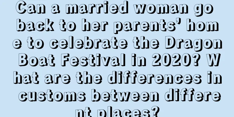 Can a married woman go back to her parents’ home to celebrate the Dragon Boat Festival in 2020? What are the differences in customs between different places?