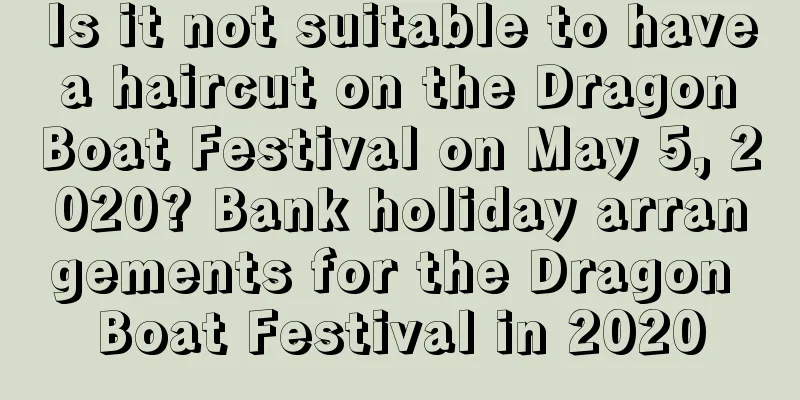 Is it not suitable to have a haircut on the Dragon Boat Festival on May 5, 2020? Bank holiday arrangements for the Dragon Boat Festival in 2020