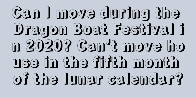Can I move during the Dragon Boat Festival in 2020? Can’t move house in the fifth month of the lunar calendar?