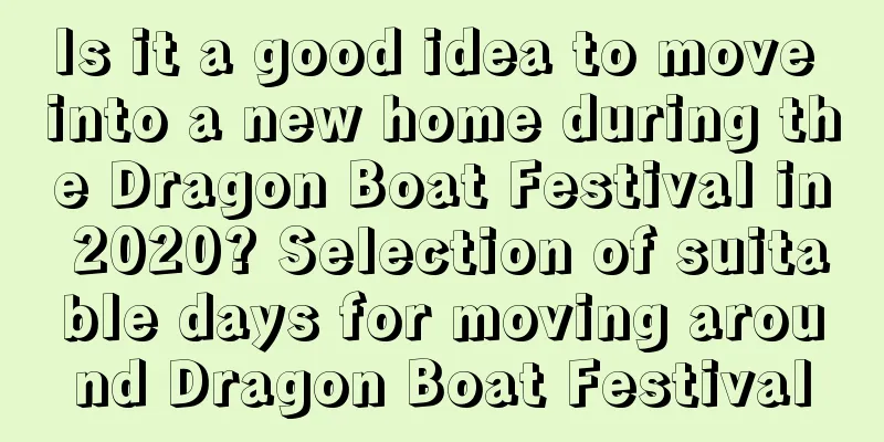 Is it a good idea to move into a new home during the Dragon Boat Festival in 2020? Selection of suitable days for moving around Dragon Boat Festival