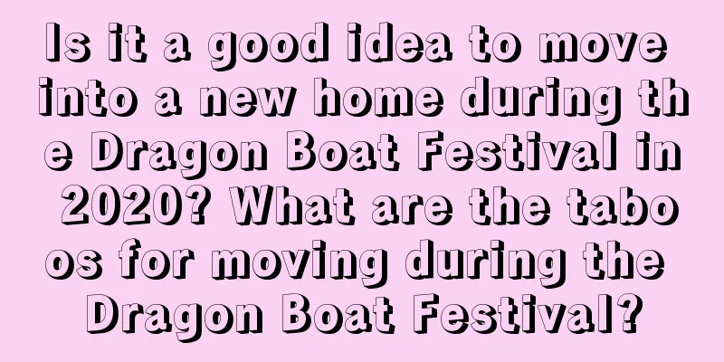Is it a good idea to move into a new home during the Dragon Boat Festival in 2020? What are the taboos for moving during the Dragon Boat Festival?