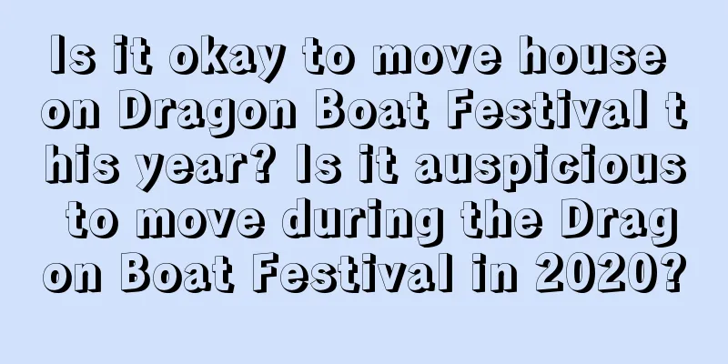 Is it okay to move house on Dragon Boat Festival this year? Is it auspicious to move during the Dragon Boat Festival in 2020?