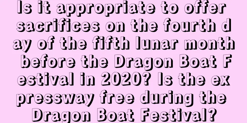Is it appropriate to offer sacrifices on the fourth day of the fifth lunar month before the Dragon Boat Festival in 2020? Is the expressway free during the Dragon Boat Festival?