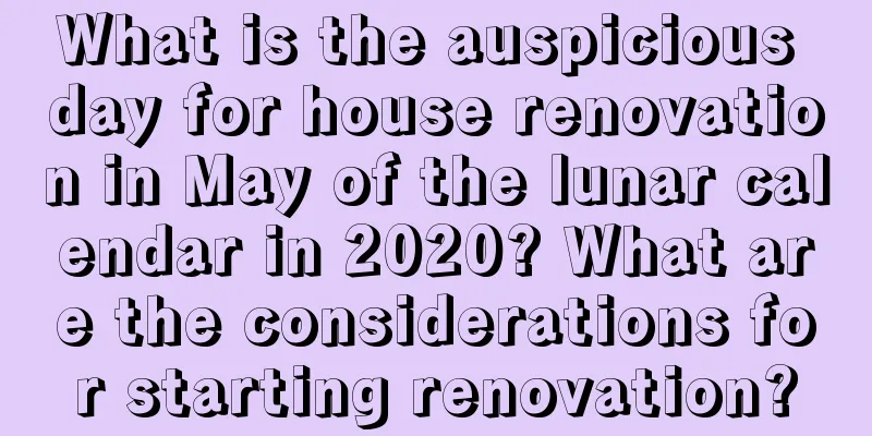 What is the auspicious day for house renovation in May of the lunar calendar in 2020? What are the considerations for starting renovation?