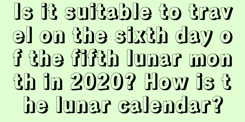 Is it suitable to travel on the sixth day of the fifth lunar month in 2020? How is the lunar calendar?