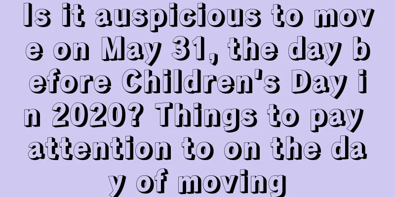 Is it auspicious to move on May 31, the day before Children's Day in 2020? Things to pay attention to on the day of moving