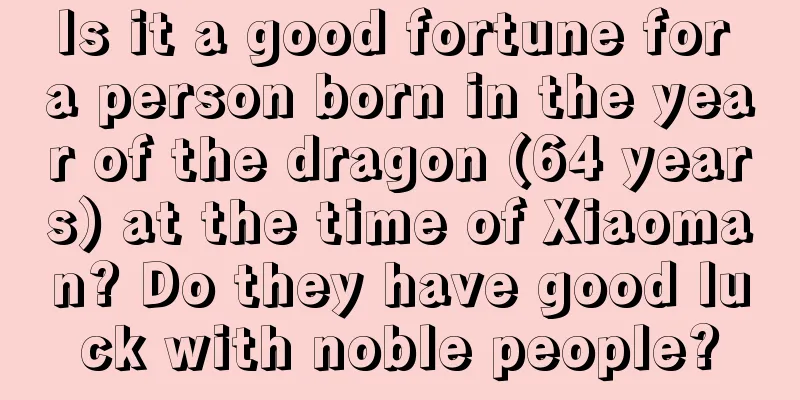 Is it a good fortune for a person born in the year of the dragon (64 years) at the time of Xiaoman? Do they have good luck with noble people?