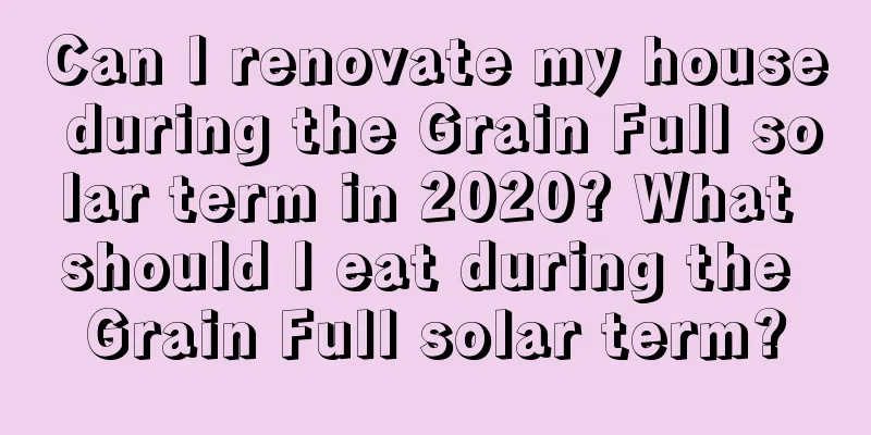Can I renovate my house during the Grain Full solar term in 2020? What should I eat during the Grain Full solar term?