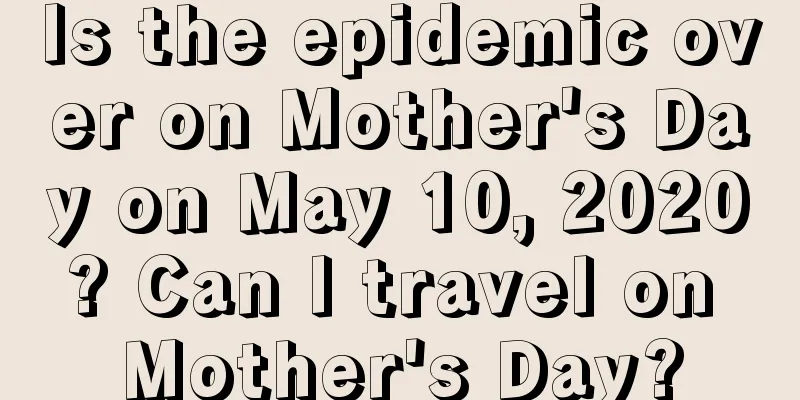 Is the epidemic over on Mother's Day on May 10, 2020? Can I travel on Mother's Day?