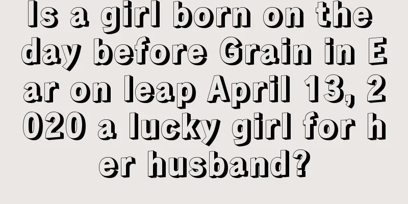 Is a girl born on the day before Grain in Ear on leap April 13, 2020 a lucky girl for her husband?