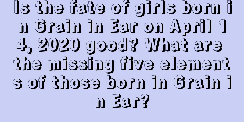 Is the fate of girls born in Grain in Ear on April 14, 2020 good? What are the missing five elements of those born in Grain in Ear?