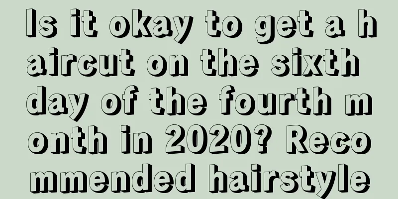 Is it okay to get a haircut on the sixth day of the fourth month in 2020? Recommended hairstyle