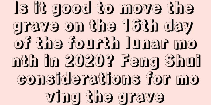 Is it good to move the grave on the 16th day of the fourth lunar month in 2020? Feng Shui considerations for moving the grave