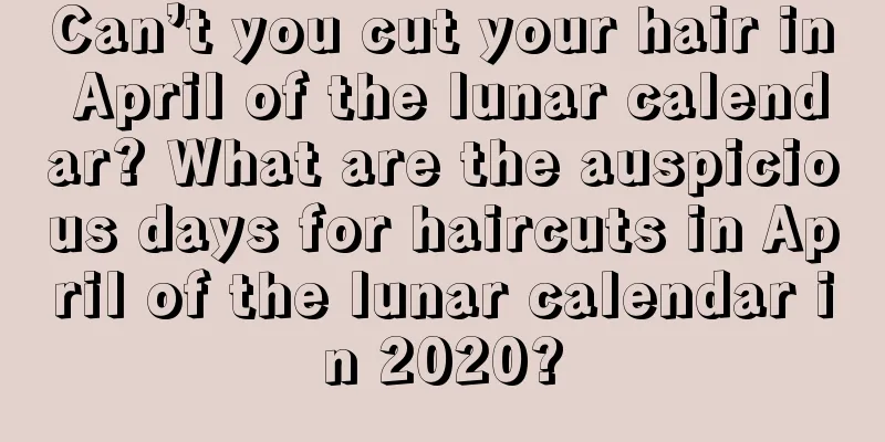 Can’t you cut your hair in April of the lunar calendar? What are the auspicious days for haircuts in April of the lunar calendar in 2020?