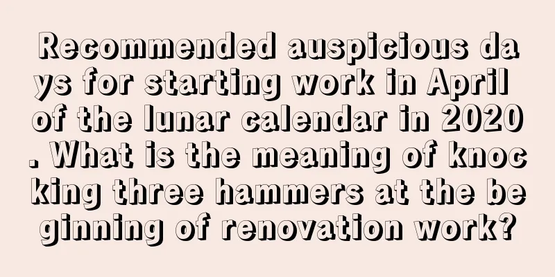 Recommended auspicious days for starting work in April of the lunar calendar in 2020. What is the meaning of knocking three hammers at the beginning of renovation work?