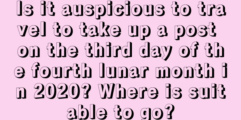Is it auspicious to travel to take up a post on the third day of the fourth lunar month in 2020? Where is suitable to go?