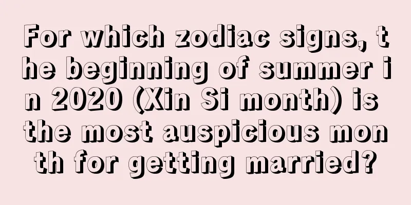 For which zodiac signs, the beginning of summer in 2020 (Xin Si month) is the most auspicious month for getting married?