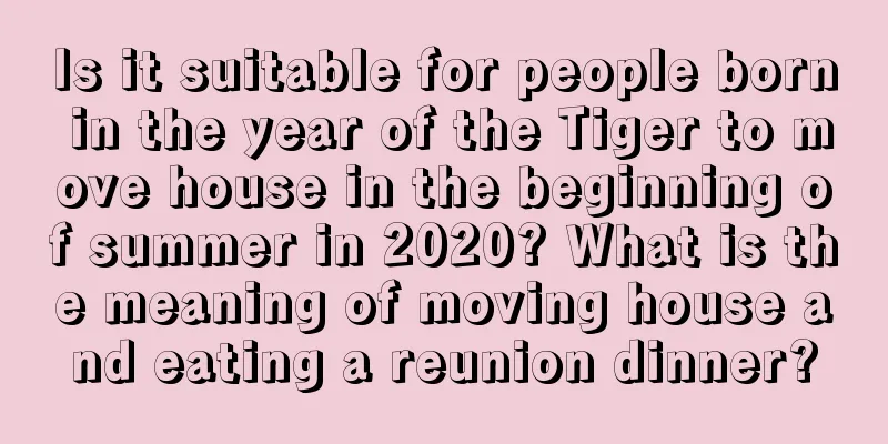 Is it suitable for people born in the year of the Tiger to move house in the beginning of summer in 2020? What is the meaning of moving house and eating a reunion dinner?