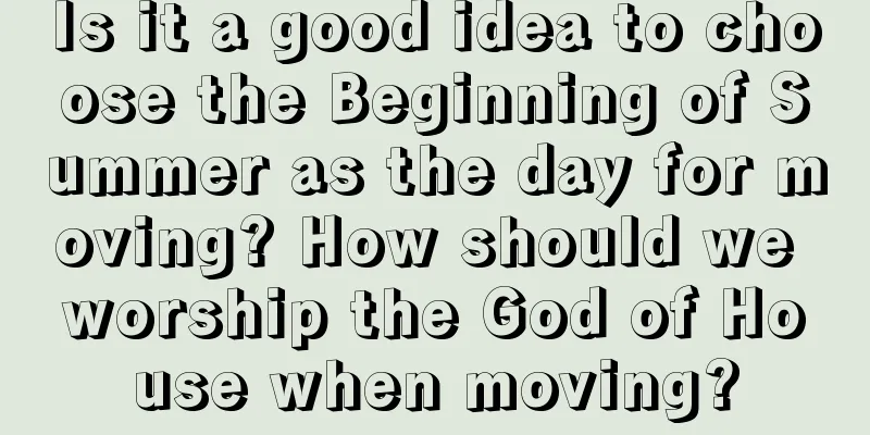 Is it a good idea to choose the Beginning of Summer as the day for moving? How should we worship the God of House when moving?