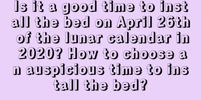 Is it a good time to install the bed on April 26th of the lunar calendar in 2020? How to choose an auspicious time to install the bed?