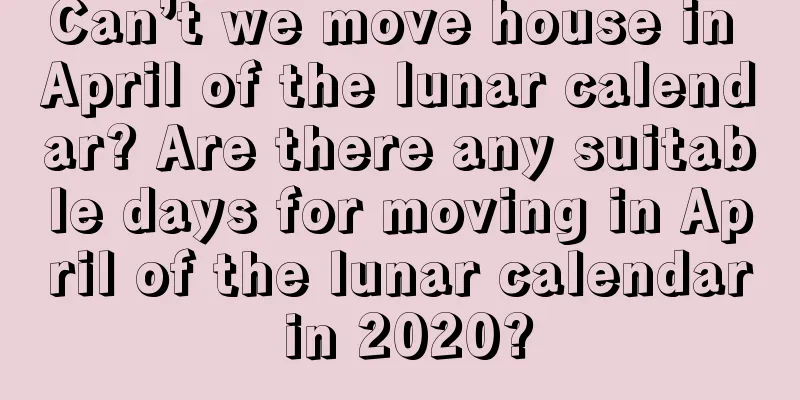 Can’t we move house in April of the lunar calendar? Are there any suitable days for moving in April of the lunar calendar in 2020?