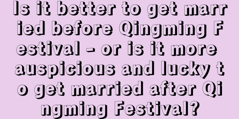 Is it better to get married before Qingming Festival - or is it more auspicious and lucky to get married after Qingming Festival?