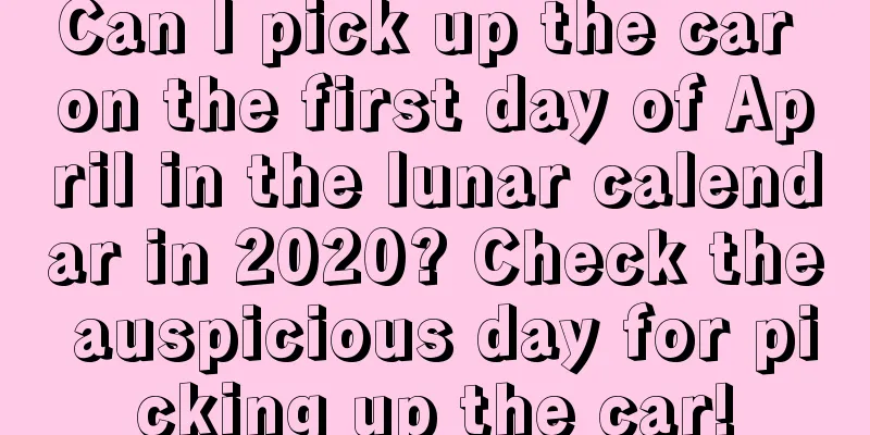 Can I pick up the car on the first day of April in the lunar calendar in 2020? Check the auspicious day for picking up the car!