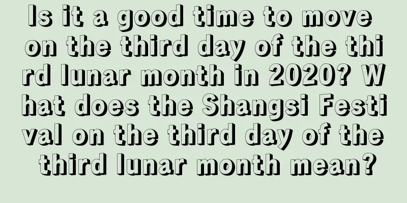 Is it a good time to move on the third day of the third lunar month in 2020? What does the Shangsi Festival on the third day of the third lunar month mean?