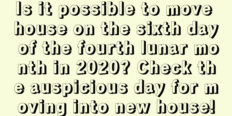 Is it possible to move house on the sixth day of the fourth lunar month in 2020? Check the auspicious day for moving into new house!