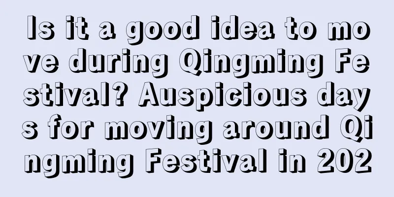 Is it a good idea to move during Qingming Festival? Auspicious days for moving around Qingming Festival in 2020