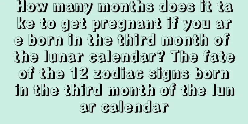 How many months does it take to get pregnant if you are born in the third month of the lunar calendar? The fate of the 12 zodiac signs born in the third month of the lunar calendar