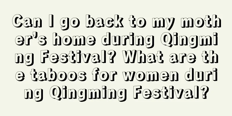 Can I go back to my mother’s home during Qingming Festival? What are the taboos for women during Qingming Festival?