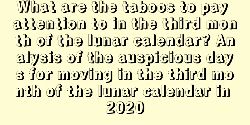 What are the taboos to pay attention to in the third month of the lunar calendar? Analysis of the auspicious days for moving in the third month of the lunar calendar in 2020