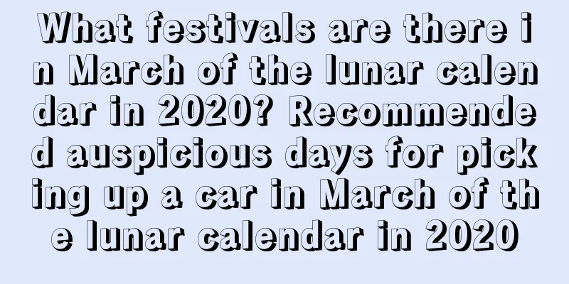 What festivals are there in March of the lunar calendar in 2020? Recommended auspicious days for picking up a car in March of the lunar calendar in 2020