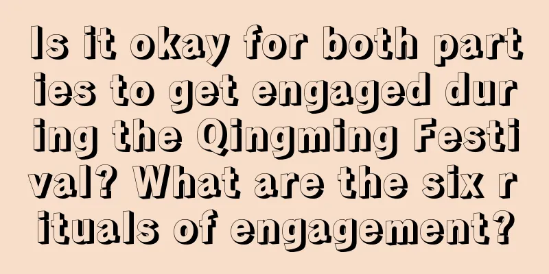 Is it okay for both parties to get engaged during the Qingming Festival? What are the six rituals of engagement?