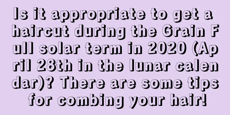 Is it appropriate to get a haircut during the Grain Full solar term in 2020 (April 28th in the lunar calendar)? There are some tips for combing your hair!