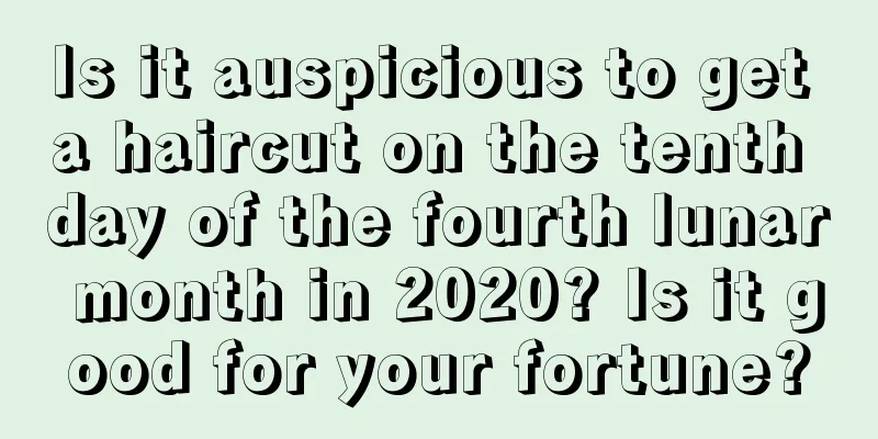 Is it auspicious to get a haircut on the tenth day of the fourth lunar month in 2020? Is it good for your fortune?