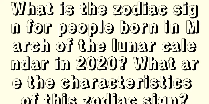 What is the zodiac sign for people born in March of the lunar calendar in 2020? What are the characteristics of this zodiac sign?