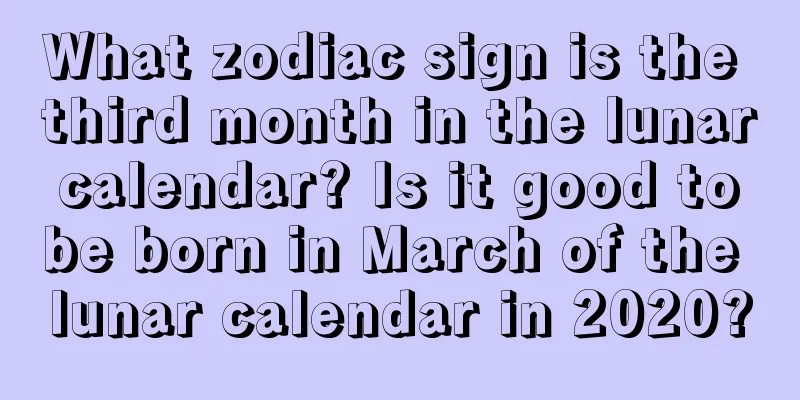 What zodiac sign is the third month in the lunar calendar? Is it good to be born in March of the lunar calendar in 2020?