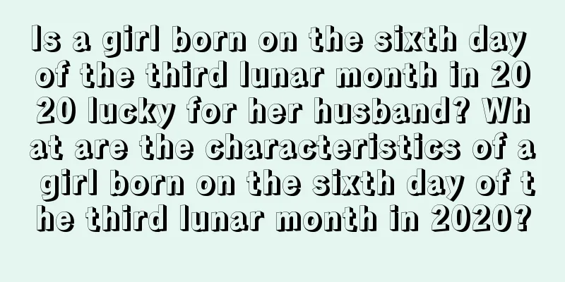 Is a girl born on the sixth day of the third lunar month in 2020 lucky for her husband? What are the characteristics of a girl born on the sixth day of the third lunar month in 2020?