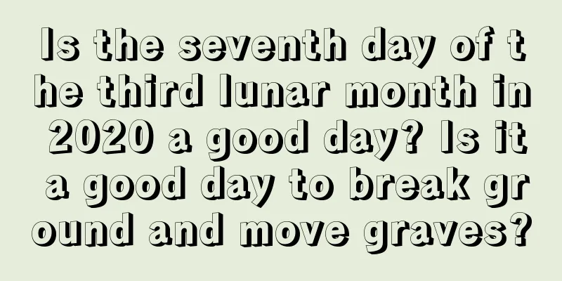 Is the seventh day of the third lunar month in 2020 a good day? Is it a good day to break ground and move graves?