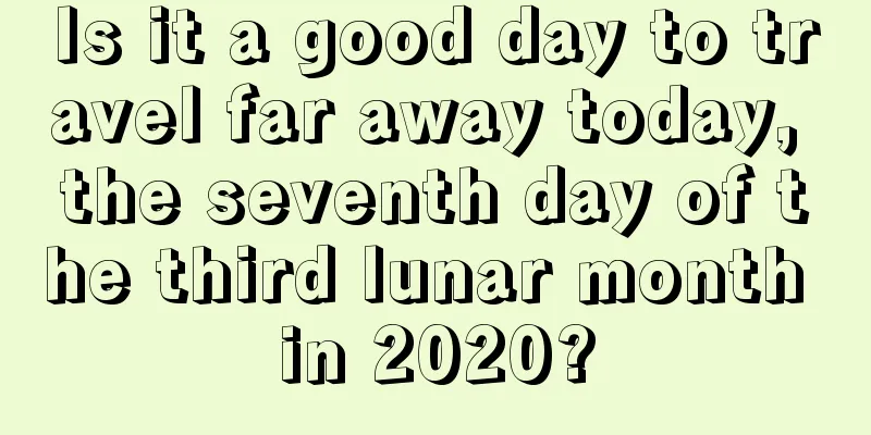 Is it a good day to travel far away today, the seventh day of the third lunar month in 2020?