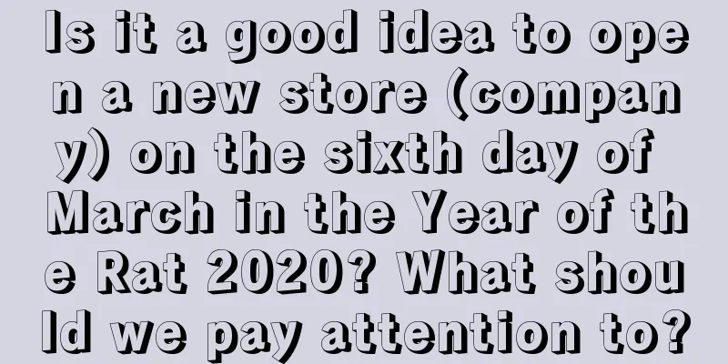 Is it a good idea to open a new store (company) on the sixth day of March in the Year of the Rat 2020? What should we pay attention to?