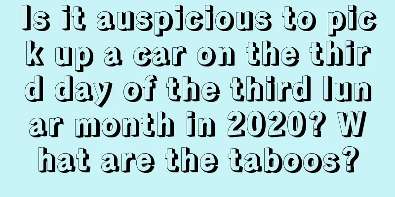 Is it auspicious to pick up a car on the third day of the third lunar month in 2020? What are the taboos?