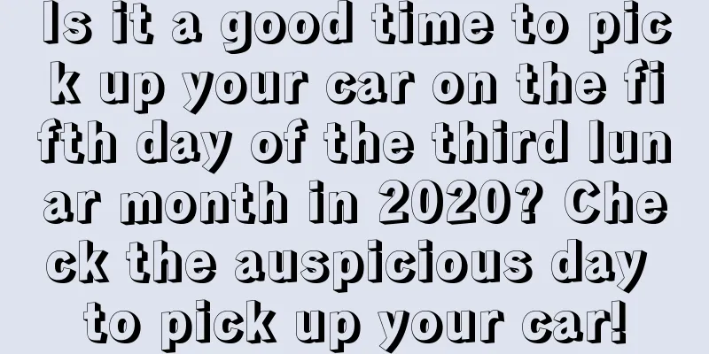 Is it a good time to pick up your car on the fifth day of the third lunar month in 2020? Check the auspicious day to pick up your car!