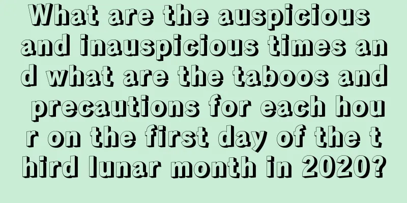 What are the auspicious and inauspicious times and what are the taboos and precautions for each hour on the first day of the third lunar month in 2020?