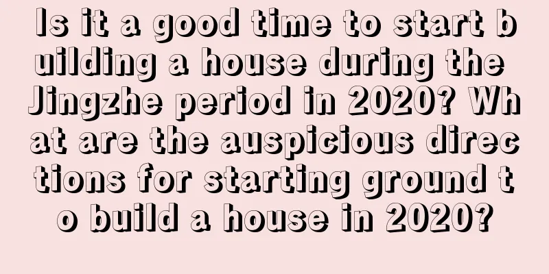 Is it a good time to start building a house during the Jingzhe period in 2020? What are the auspicious directions for starting ground to build a house in 2020?