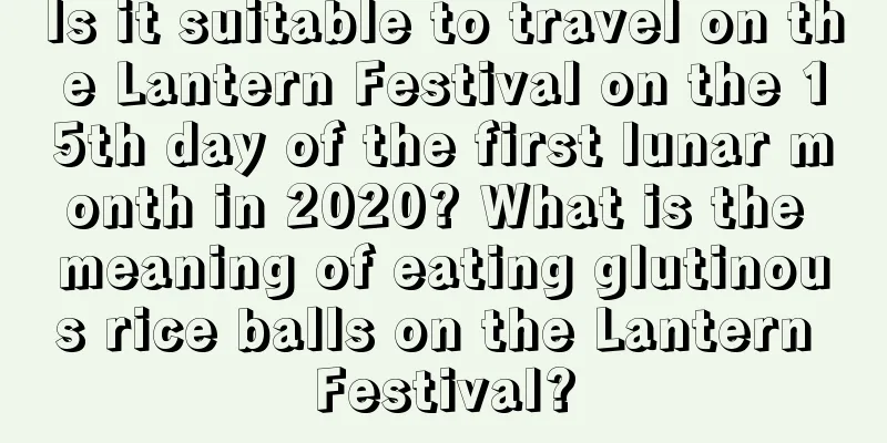 Is it suitable to travel on the Lantern Festival on the 15th day of the first lunar month in 2020? What is the meaning of eating glutinous rice balls on the Lantern Festival?