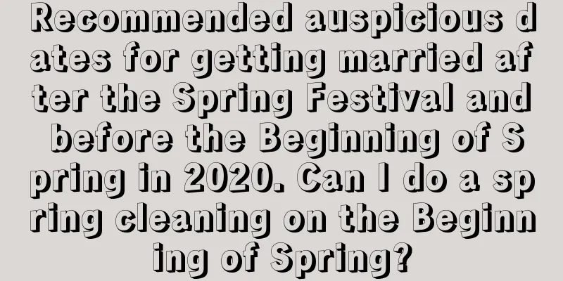 Recommended auspicious dates for getting married after the Spring Festival and before the Beginning of Spring in 2020. Can I do a spring cleaning on the Beginning of Spring?