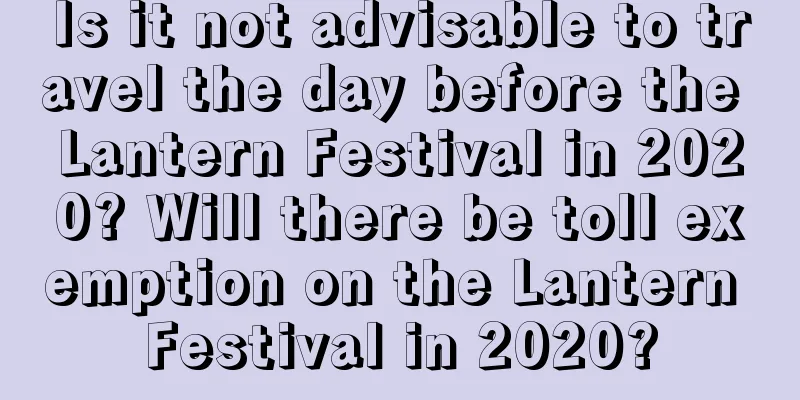 Is it not advisable to travel the day before the Lantern Festival in 2020? Will there be toll exemption on the Lantern Festival in 2020?